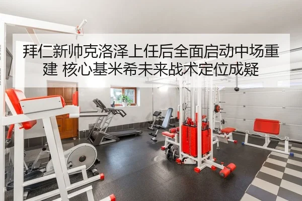 拜仁新帅克洛泽上任后全面启动中场重建 核心基米希未来战术定位成疑